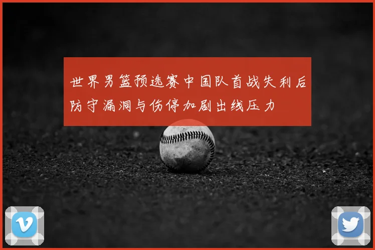 世界男篮预选赛中国队首战失利后防守漏洞与伤停加剧出线压力