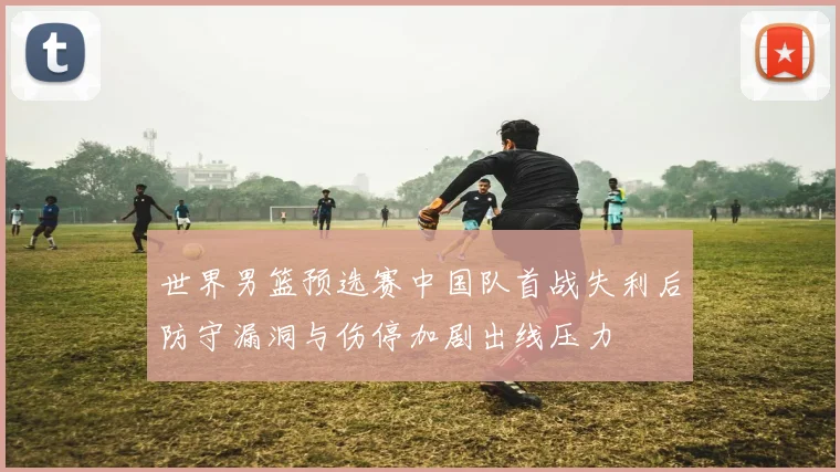 世界男篮预选赛中国队首战失利后防守漏洞与伤停加剧出线压力