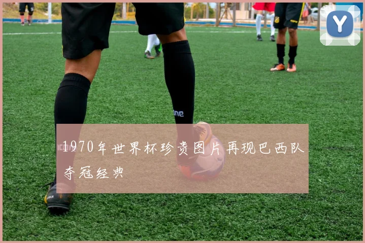1970年世界杯珍贵图片再现巴西队夺冠经典