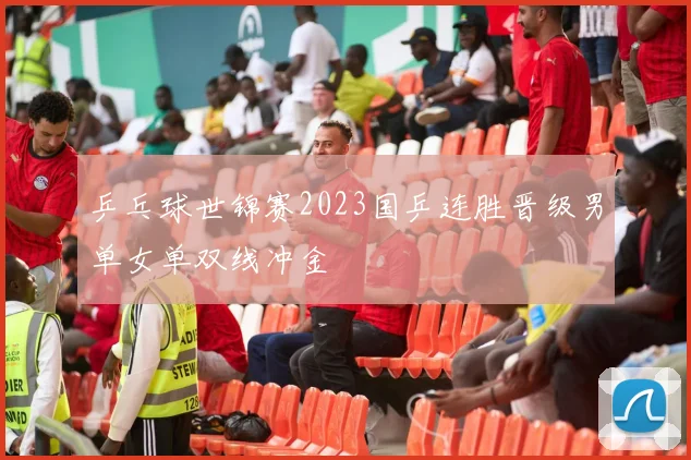 乒乓球世锦赛2023国乒连胜晋级男单女单双线冲金