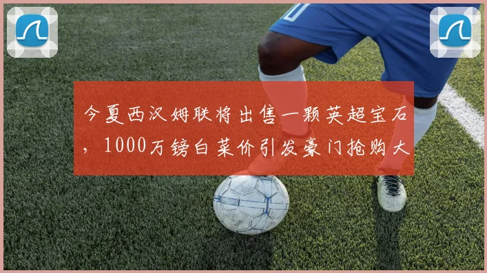 今夏西汉姆联将出售一颗英超宝石，1000万镑白菜价引发豪门抢购大战_防守_曼联的_比萨