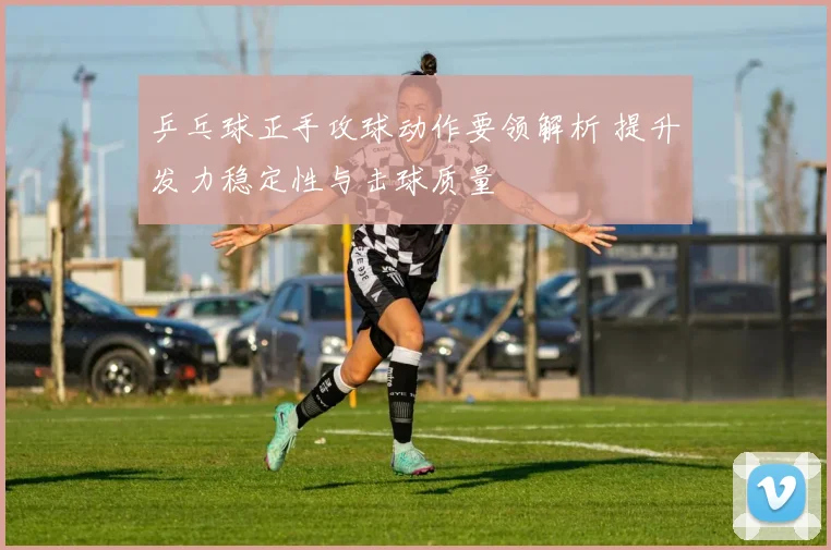 乒乓球正手攻球动作要领解析 提升发力稳定性与击球质量