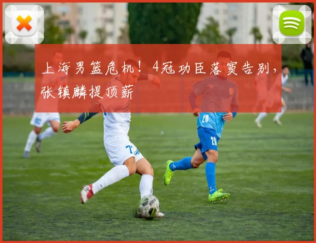 上海男篮危机！4冠功臣落寞告别，张镇麟提顶薪