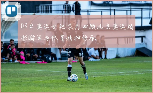 08年奥运会纪录片回顾北京奥运精彩瞬间与体育精神传承